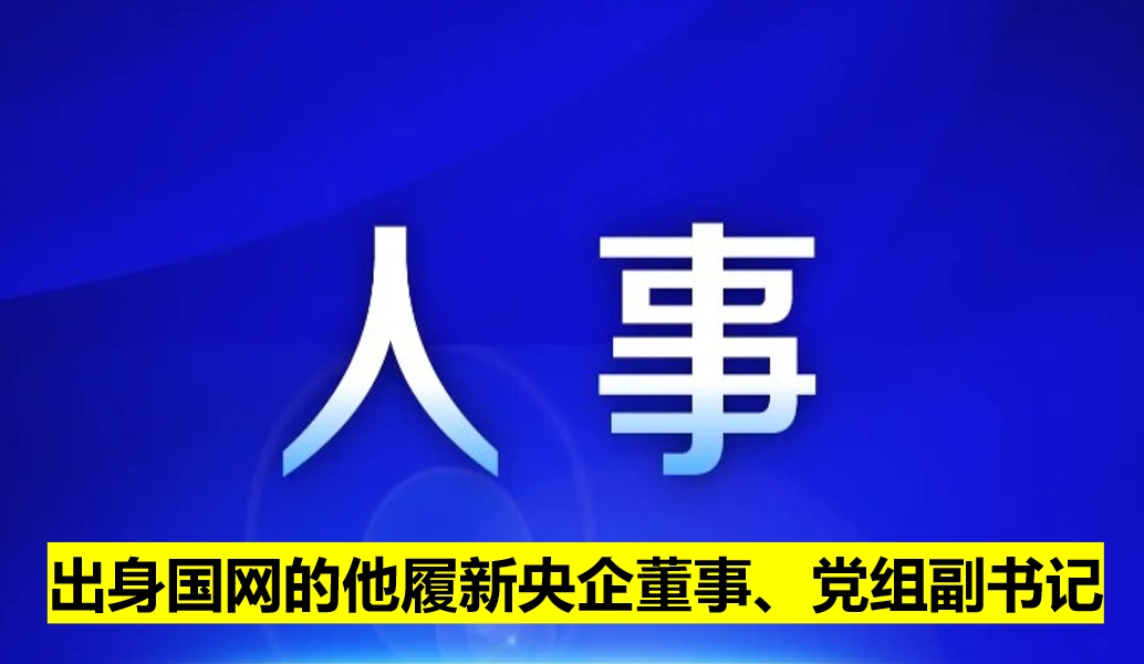 出身國網(wǎng)的他履新央企董事、黨組副書記